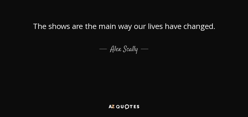 The shows are the main way our lives have changed. - Alex Scally