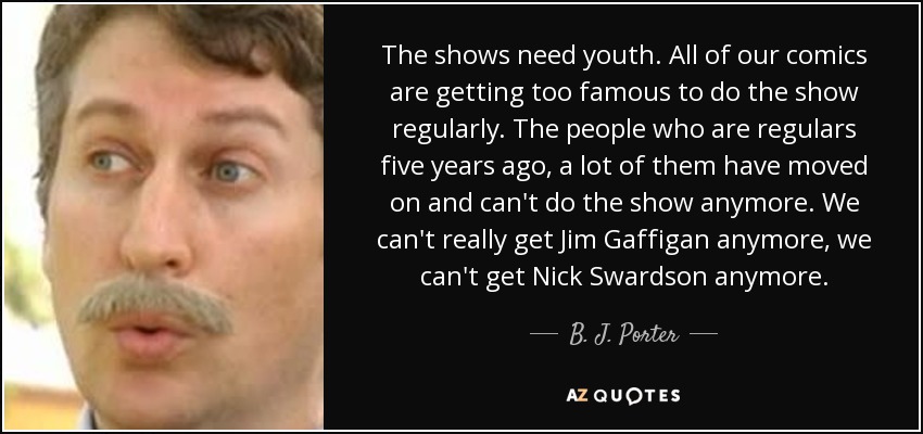 The shows need youth. All of our comics are getting too famous to do the show regularly. The people who are regulars five years ago, a lot of them have moved on and can't do the show anymore. We can't really get Jim Gaffigan anymore, we can't get Nick Swardson anymore. - B. J. Porter