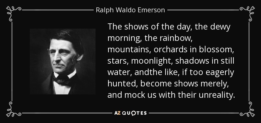 The shows of the day, the dewy morning, the rainbow, mountains, orchards in blossom, stars, moonlight, shadows in still water, andthe like, if too eagerly hunted, become shows merely, and mock us with their unreality. - Ralph Waldo Emerson