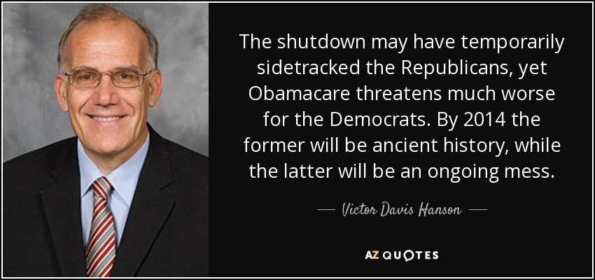 The shutdown may have temporarily sidetracked the Republicans, yet Obamacare threatens much worse for the Democrats. By 2014 the former will be ancient history, while the latter will be an ongoing mess. - Victor Davis Hanson