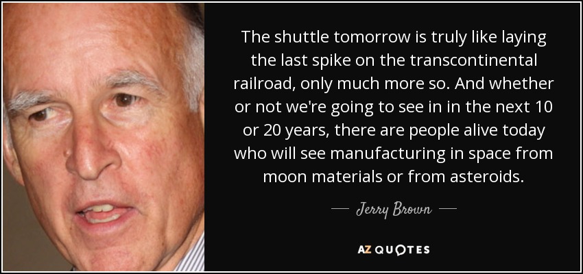 The shuttle tomorrow is truly like laying the last spike on the transcontinental railroad, only much more so. And whether or not we're going to see in in the next 10 or 20 years, there are people alive today who will see manufacturing in space from moon materials or from asteroids. - Jerry Brown