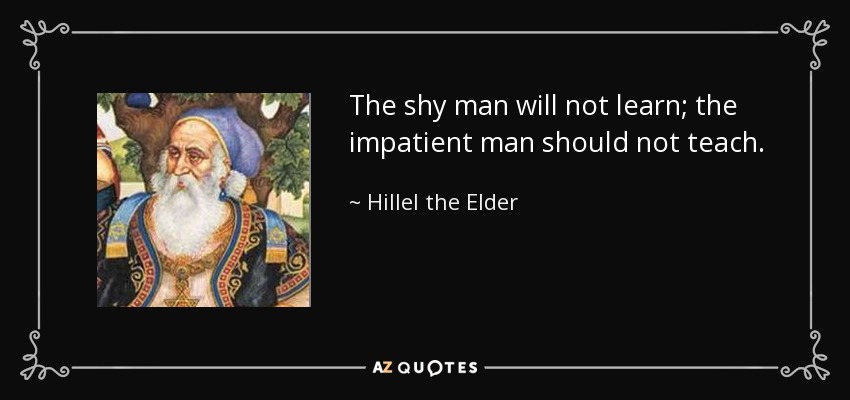 The shy man will not learn; the impatient man should not teach. - Hillel the Elder