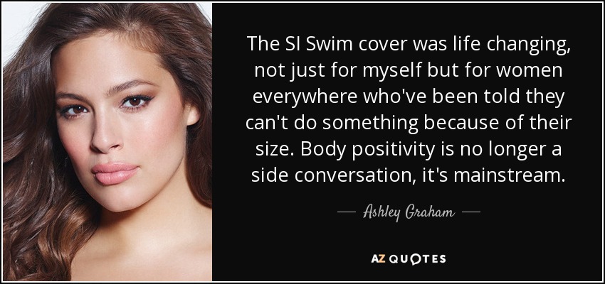 The SI Swim cover was life changing, not just for myself but for women everywhere who've been told they can't do something because of their size. Body positivity is no longer a side conversation, it's mainstream. - Ashley Graham