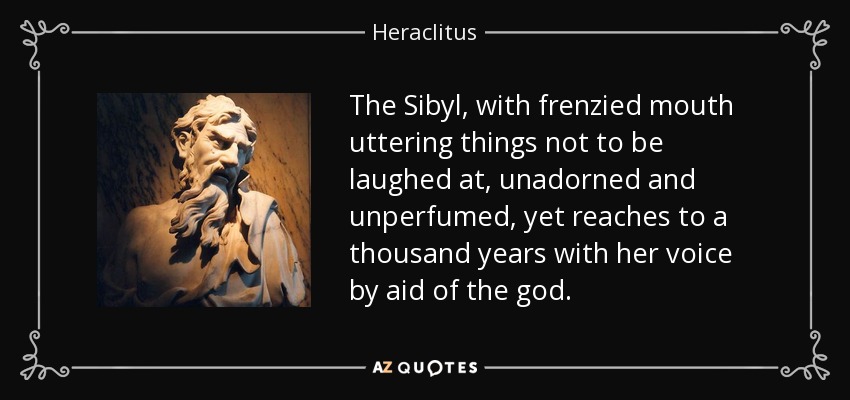 The Sibyl, with frenzied mouth uttering things not to be laughed at, unadorned and unperfumed, yet reaches to a thousand years with her voice by aid of the god. - Heraclitus