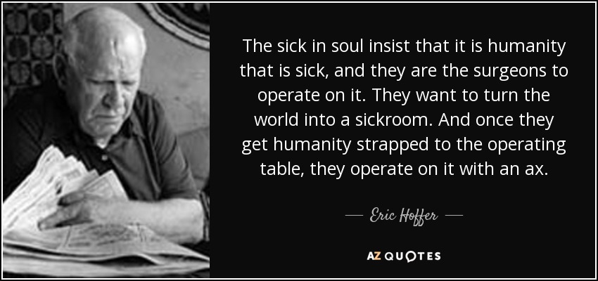 The sick in soul insist that it is humanity that is sick, and they are the surgeons to operate on it. They want to turn the world into a sickroom. And once they get humanity strapped to the operating table, they operate on it with an ax. - Eric Hoffer
