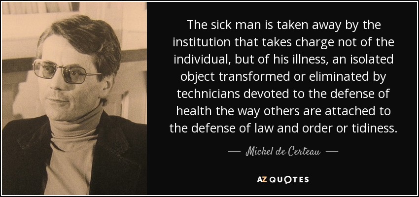 The sick man is taken away by the institution that takes charge not of the individual, but of his illness, an isolated object transformed or eliminated by technicians devoted to the defense of health the way others are attached to the defense of law and order or tidiness. - Michel de Certeau