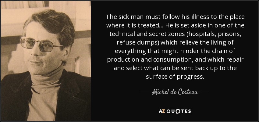 The sick man must follow his illness to the place where it is treated... He is set aside in one of the technical and secret zones (hospitals, prisons, refuse dumps) which relieve the living of everything that might hinder the chain of production and consumption, and which repair and select what can be sent back up to the surface of progress. - Michel de Certeau