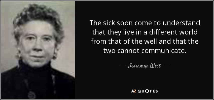 The sick soon come to understand that they live in a different world from that of the well and that the two cannot communicate. - Jessamyn West