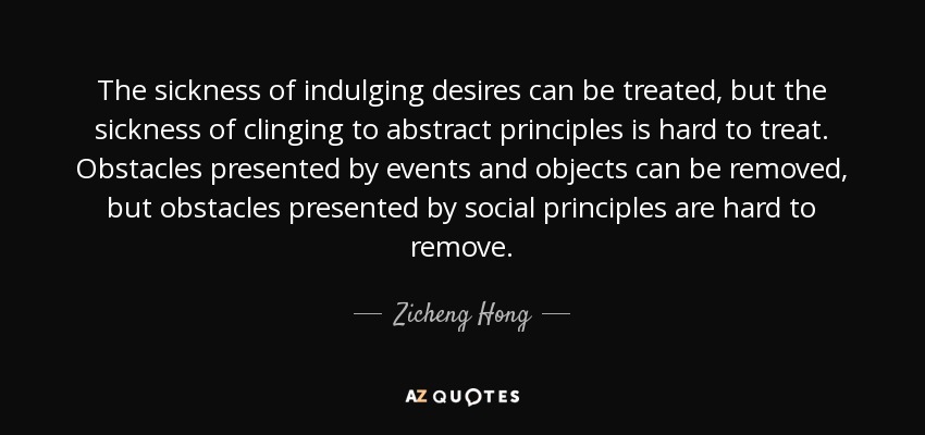 The sickness of indulging desires can be treated, but the sickness of clinging to abstract principles is hard to treat. Obstacles presented by events and objects can be removed, but obstacles presented by social principles are hard to remove. - Zicheng Hong