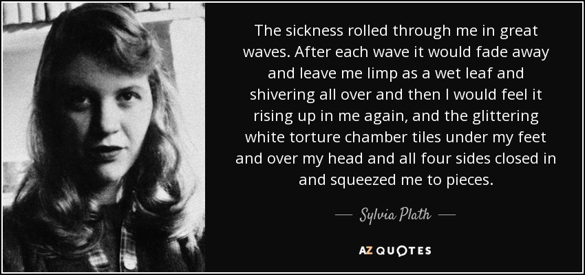 The sickness rolled through me in great waves. After each wave it would fade away and leave me limp as a wet leaf and shivering all over and then I would feel it rising up in me again, and the glittering white torture chamber tiles under my feet and over my head and all four sides closed in and squeezed me to pieces. - Sylvia Plath