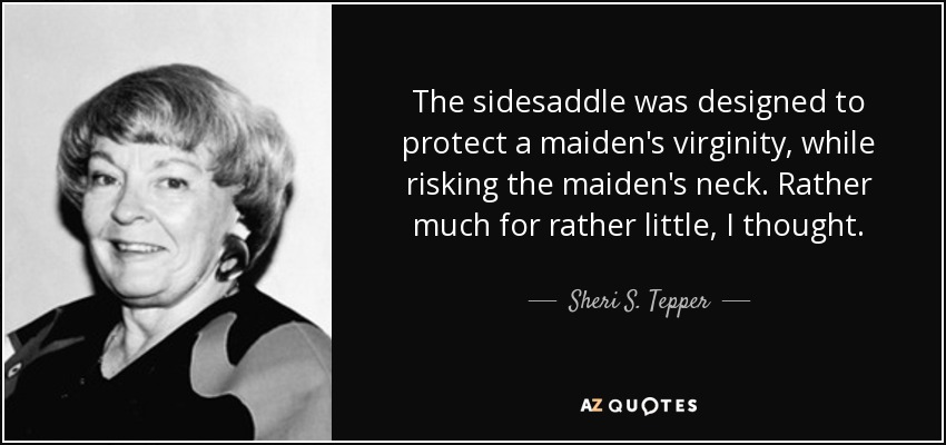 The sidesaddle was designed to protect a maiden's virginity, while risking the maiden's neck. Rather much for rather little, I thought. - Sheri S. Tepper