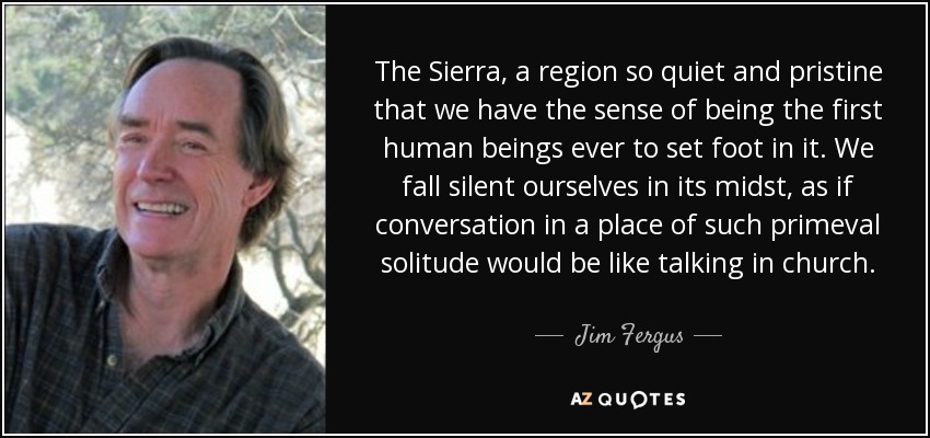 The Sierra, a region so quiet and pristine that we have the sense of being the first human beings ever to set foot in it. We fall silent ourselves in its midst, as if conversation in a place of such primeval solitude would be like talking in church. - Jim Fergus