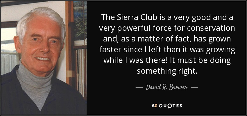 The Sierra Club is a very good and a very powerful force for conservation and, as a matter of fact, has grown faster since I left than it was growing while I was there! It must be doing something right. - David R. Brower