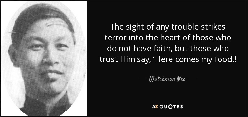The sight of any trouble strikes terror into the heart of those who do not have faith, but those who trust Him say, ‘Here comes my food.! - Watchman Nee