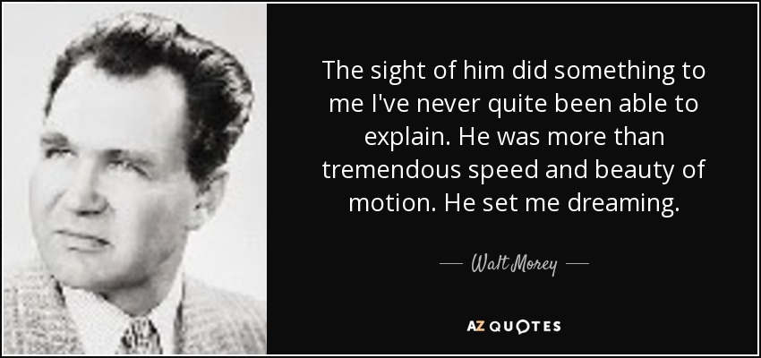 The sight of him did something to me I've never quite been able to explain. He was more than tremendous speed and beauty of motion. He set me dreaming. - Walt Morey