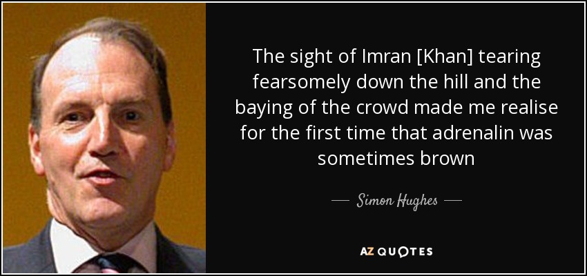 The sight of Imran [Khan] tearing fearsomely down the hill and the baying of the crowd made me realise for the first time that adrenalin was sometimes brown - Simon Hughes