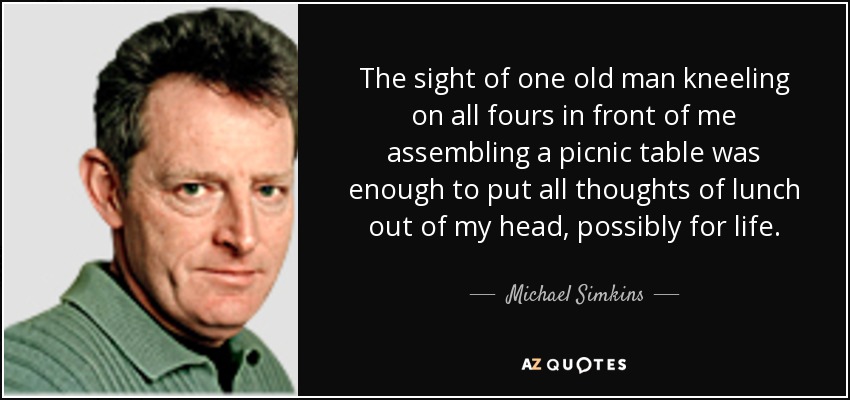 The sight of one old man kneeling on all fours in front of me assembling a picnic table was enough to put all thoughts of lunch out of my head, possibly for life. - Michael Simkins