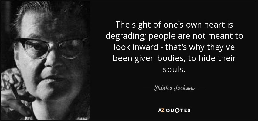 The sight of one's own heart is degrading; people are not meant to look inward - that's why they've been given bodies, to hide their souls. - Shirley Jackson