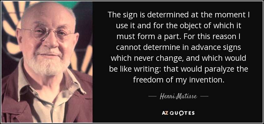 The sign is determined at the moment I use it and for the object of which it must form a part. For this reason I cannot determine in advance signs which never change, and which would be like writing: that would paralyze the freedom of my invention. - Henri Matisse
