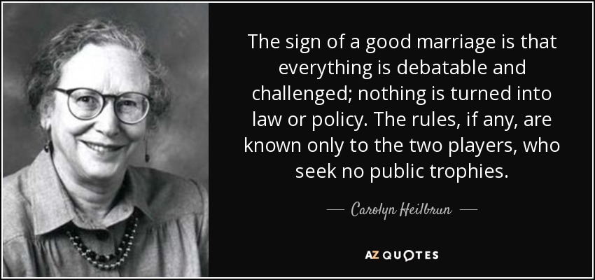 The sign of a good marriage is that everything is debatable and challenged; nothing is turned into law or policy. The rules, if any, are known only to the two players, who seek no public trophies. - Carolyn Heilbrun