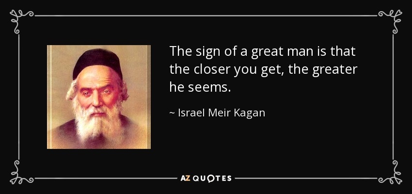 The sign of a great man is that the closer you get, the greater he seems. - Israel Meir Kagan