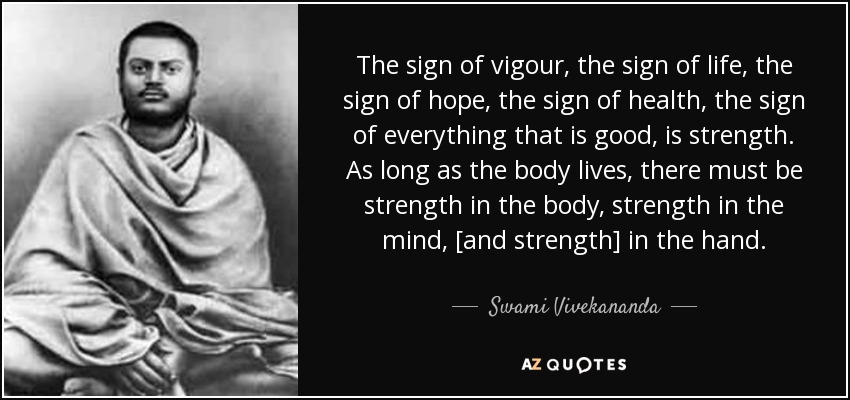 The sign of vigour, the sign of life, the sign of hope, the sign of health, the sign of everything that is good, is strength. As long as the body lives, there must be strength in the body, strength in the mind, [and strength] in the hand. - Swami Vivekananda