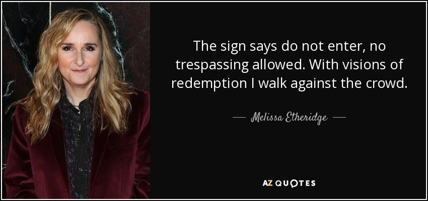 The sign says do not enter, no trespassing allowed. With visions of redemption I walk against the crowd. - Melissa Etheridge