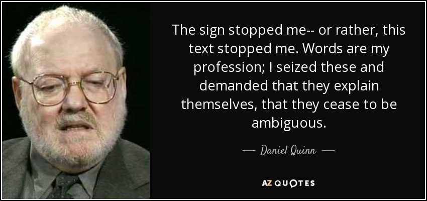The sign stopped me-- or rather, this text stopped me. Words are my profession; I seized these and demanded that they explain themselves, that they cease to be ambiguous. - Daniel Quinn