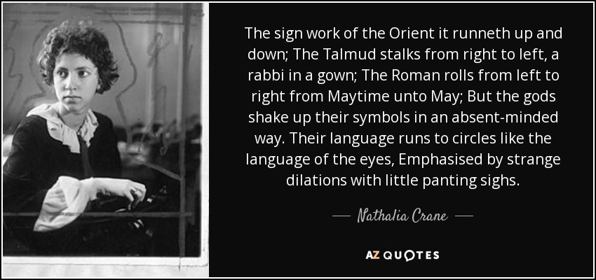 The sign work of the Orient it runneth up and down; The Talmud stalks from right to left, a rabbi in a gown; The Roman rolls from left to right from Maytime unto May; But the gods shake up their symbols in an absent-minded way. Their language runs to circles like the language of the eyes, Emphasised by strange dilations with little panting sighs. - Nathalia Crane