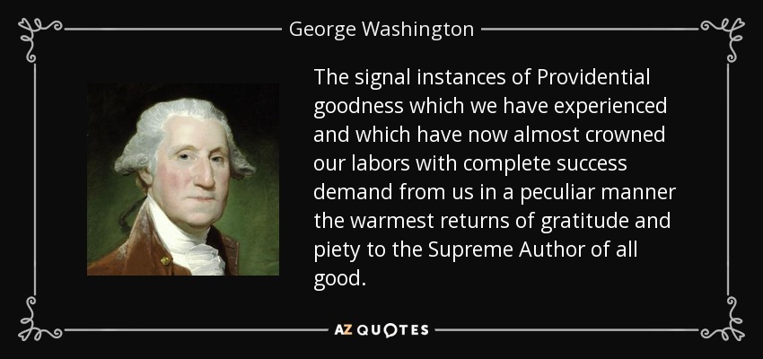 The signal instances of Providential goodness which we have experienced and which have now almost crowned our labors with complete success demand from us in a peculiar manner the warmest returns of gratitude and piety to the Supreme Author of all good. - George Washington