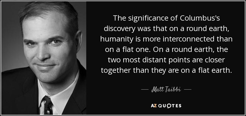 The significance of Columbus's discovery was that on a round earth, humanity is more interconnected than on a flat one. On a round earth, the two most distant points are closer together than they are on a flat earth. - Matt Taibbi