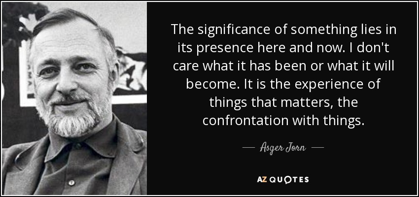 The significance of something lies in its presence here and now. I don't care what it has been or what it will become. It is the experience of things that matters, the confrontation with things. - Asger Jorn