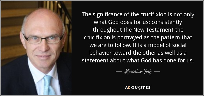 The significance of the crucifixion is not only what God does for us; consistently throughout the New Testament the crucifixion is portrayed as the pattern that we are to follow. It is a model of social behavior toward the other as well as a statement about what God has done for us. - Miroslav Volf