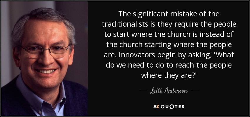 The significant mistake of the traditionalists is they require the people to start where the church is instead of the church starting where the people are. Innovators begin by asking, 'What do we need to do to reach the people where they are?' - Leith Anderson