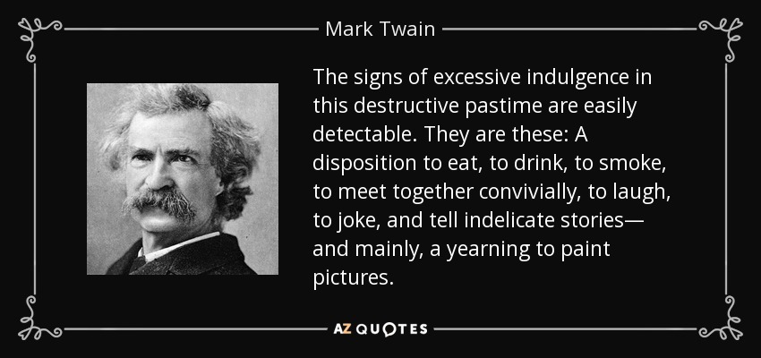The signs of excessive indulgence in this destructive pastime are easily detectable. They are these: A disposition to eat, to drink, to smoke, to meet together convivially, to laugh, to joke, and tell indelicate stories— and mainly, a yearning to paint pictures. - Mark Twain