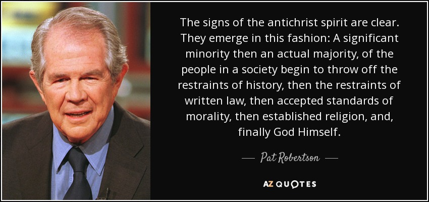 The signs of the antichrist spirit are clear. They emerge in this fashion: A significant minority then an actual majority, of the people in a society begin to throw off the restraints of history, then the restraints of written law, then accepted standards of morality, then established religion, and, finally God Himself. - Pat Robertson