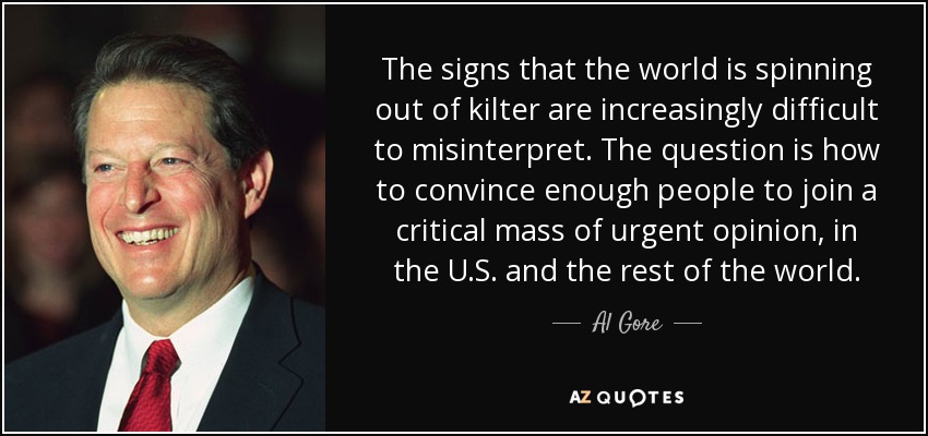 The signs that the world is spinning out of kilter are increasingly difficult to misinterpret. The question is how to convince enough people to join a critical mass of urgent opinion, in the U.S. and the rest of the world. - Al Gore