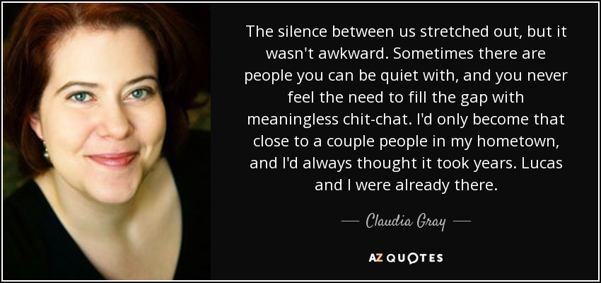 The silence between us stretched out, but it wasn't awkward. Sometimes there are people you can be quiet with, and you never feel the need to fill the gap with meaningless chit-chat. I'd only become that close to a couple people in my hometown, and I'd always thought it took years. Lucas and I were already there. - Claudia Gray