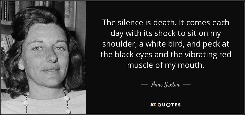 The silence is death. It comes each day with its shock to sit on my shoulder, a white bird, and peck at the black eyes and the vibrating red muscle of my mouth. - Anne Sexton
