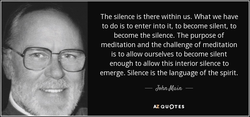 The silence is there within us. What we have to do is to enter into it, to become silent, to become the silence. The purpose of meditation and the challenge of meditation is to allow ourselves to become silent enough to allow this interior silence to emerge. Silence is the language of the spirit. - John Main