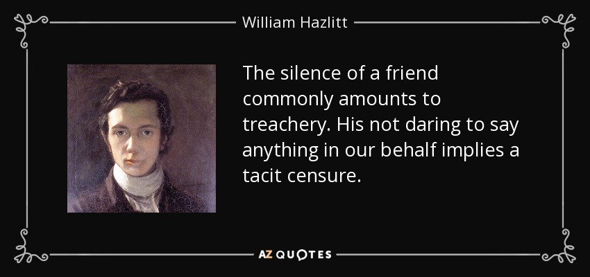 The silence of a friend commonly amounts to treachery. His not daring to say anything in our behalf implies a tacit censure. - William Hazlitt