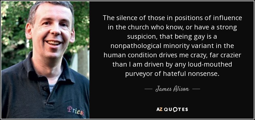 The silence of those in positions of influence in the church who know, or have a strong suspicion, that being gay is a nonpathological minority variant in the human condition drives me crazy, far crazier than I am driven by any loud-mouthed purveyor of hateful nonsense. - James Alison