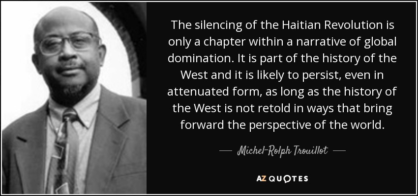 The silencing of the Haitian Revolution is only a chapter within a narrative of global domination. It is part of the history of the West and it is likely to persist, even in attenuated form, as long as the history of the West is not retold in ways that bring forward the perspective of the world. - Michel-Rolph Trouillot