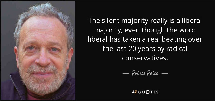 The silent majority really is a liberal majority, even though the word liberal has taken a real beating over the last 20 years by radical conservatives. - Robert Reich