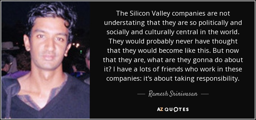 The Silicon Valley companies are not understating that they are so politically and socially and culturally central in the world. They would probably never have thought that they would become like this. But now that they are, what are they gonna do about it? I have a lots of friends who work in these companies: it's about taking responsibility. - Ramesh Srinivasan
