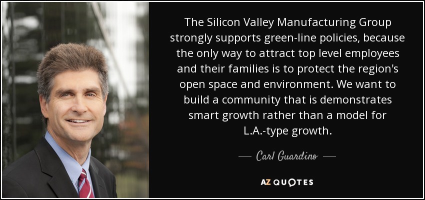 The Silicon Valley Manufacturing Group strongly supports green-line policies, because the only way to attract top level employees and their families is to protect the region's open space and environment. We want to build a community that is demonstrates smart growth rather than a model for L.A.-type growth. - Carl Guardino