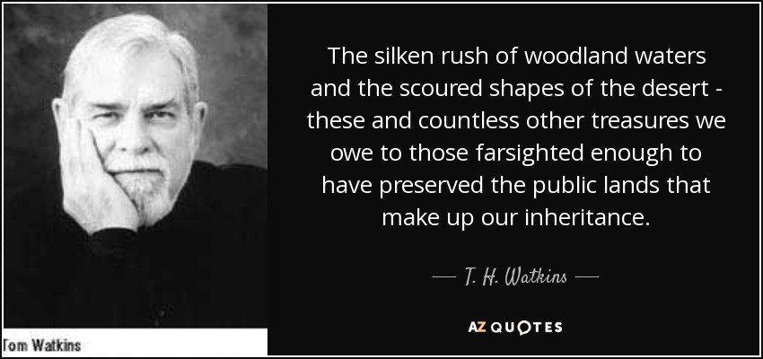 The silken rush of woodland waters and the scoured shapes of the desert - these and countless other treasures we owe to those farsighted enough to have preserved the public lands that make up our inheritance. - T. H. Watkins