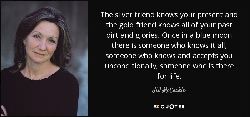 The silver friend knows your present and the gold friend knows all of your past dirt and glories. Once in a blue moon there is someone who knows it all, someone who knows and accepts you unconditionally, someone who is there for life. - Jill McCorkle
