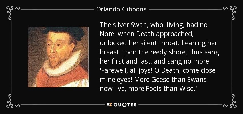 The silver Swan, who, living, had no Note, when Death approached, unlocked her silent throat. Leaning her breast upon the reedy shore, thus sang her first and last, and sang no more: 'Farewell, all joys! O Death, come close mine eyes! More Geese than Swans now live, more Fools than Wise.' - Orlando Gibbons