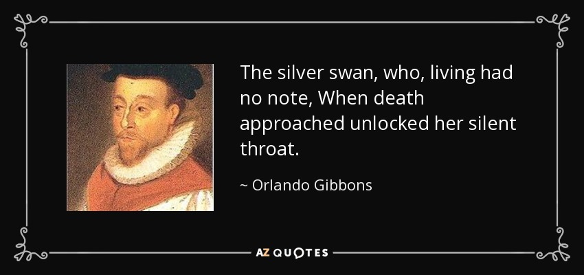 The silver swan, who, living had no note, When death approached unlocked her silent throat. - Orlando Gibbons